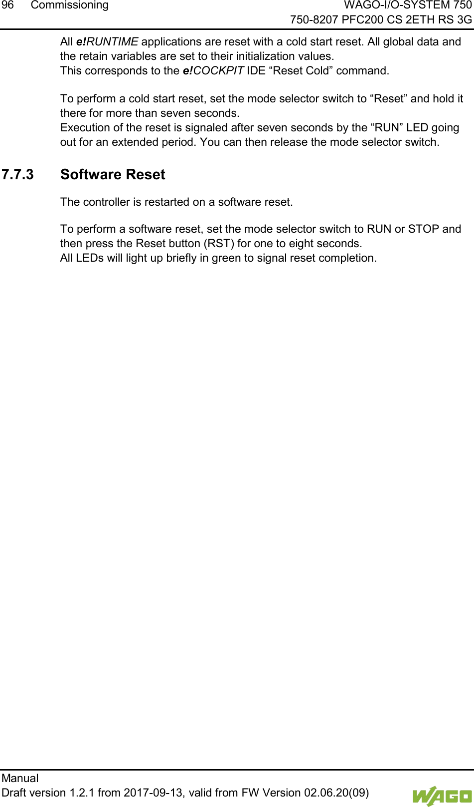 96 Commissioning WAGO-I/O-SYSTEM 750     750-8207 PFC200 CS 2ETH RS 3G Manual   Draft version 1.2.1 from 2017-09-13, valid from FW Version 02.06.20(09)   All e!RUNTIME applications are reset with a cold start reset. All global data and the retain variables are set to their initialization values.  This corresponds to the e!COCKPIT IDE &ldquo;Reset Cold&rdquo; command. </dg_  To perform a cold start reset, set the mode selector switch to &ldquo;Reset&rdquo; and hold it there for more than seven seconds.  Execution of the reset is signaled after seven seconds by the &ldquo;RUN&rdquo; LED going out for an extended period. You can then release the mode selector switch. </dg_  7.7.3 Software Reset The controller is restarted on a software reset. To perform a software reset, set the mode selector switch to RUN or STOP and then press the Reset button (RST) for one to eight seconds. All LEDs will light up briefly in green to signal reset completion.     
