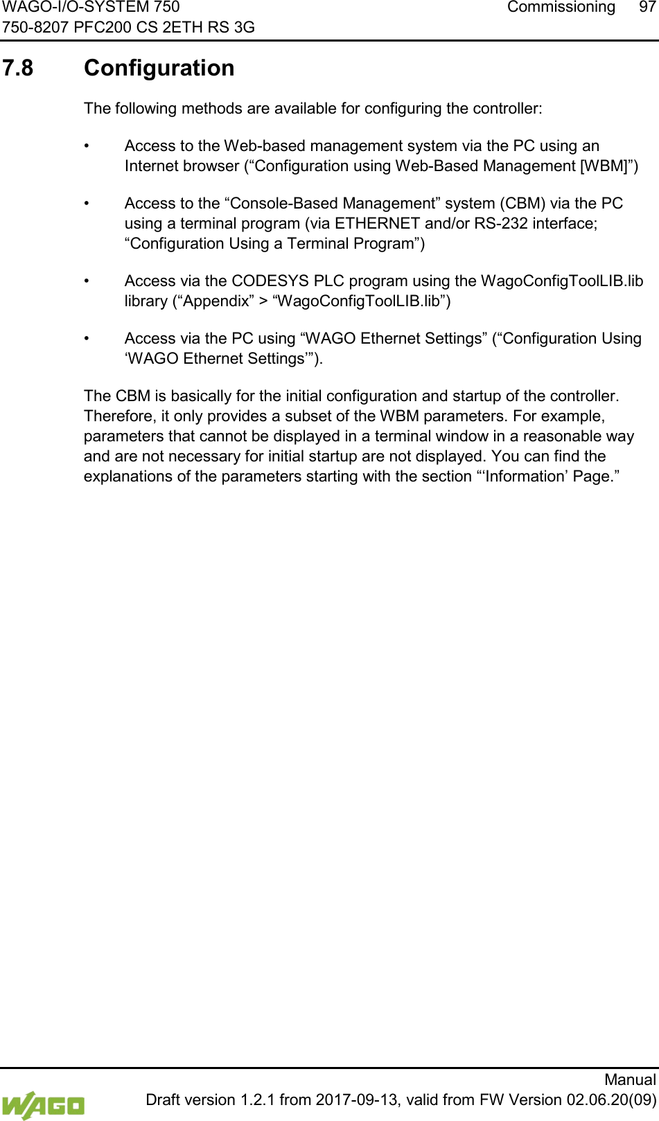 WAGO-I/O-SYSTEM 750 Commissioning  97 750-8207 PFC200 CS 2ETH RS 3G      Manual  Draft version 1.2.1 from 2017-09-13, valid from FW Version 02.06.20(09)  7.8  Configuration  The following methods are available for configuring the controller: &bull; Access to the Web-based management system via the PC using an Internet browser (&ldquo;Configuration using Web-Based Management [WBM]&rdquo;) &bull; Access to the &ldquo;Console-Based Management&rdquo; system (CBM) via the PC using a terminal program (via ETHERNET and/or RS-232 interface; &ldquo;Configuration Using a Terminal Program&rdquo;) &bull; Access via the CODESYS PLC program using the WagoConfigToolLIB.lib library (&ldquo;Appendix&rdquo; > &ldquo;WagoConfigToolLIB.lib&rdquo;) &bull; Access via the PC using &ldquo;WAGO Ethernet Settings&rdquo; (&ldquo;Configuration Using &lsquo;WAGO Ethernet Settings&rsquo;&rdquo;). The CBM is basically for the initial configuration and startup of the controller. Therefore, it only provides a subset of the WBM parameters. For example, parameters that cannot be displayed in a terminal window in a reasonable way and are not necessary for initial startup are not displayed. You can find the explanations of the parameters starting with the section &ldquo;&lsquo;Information&rsquo; Page.&rdquo;     