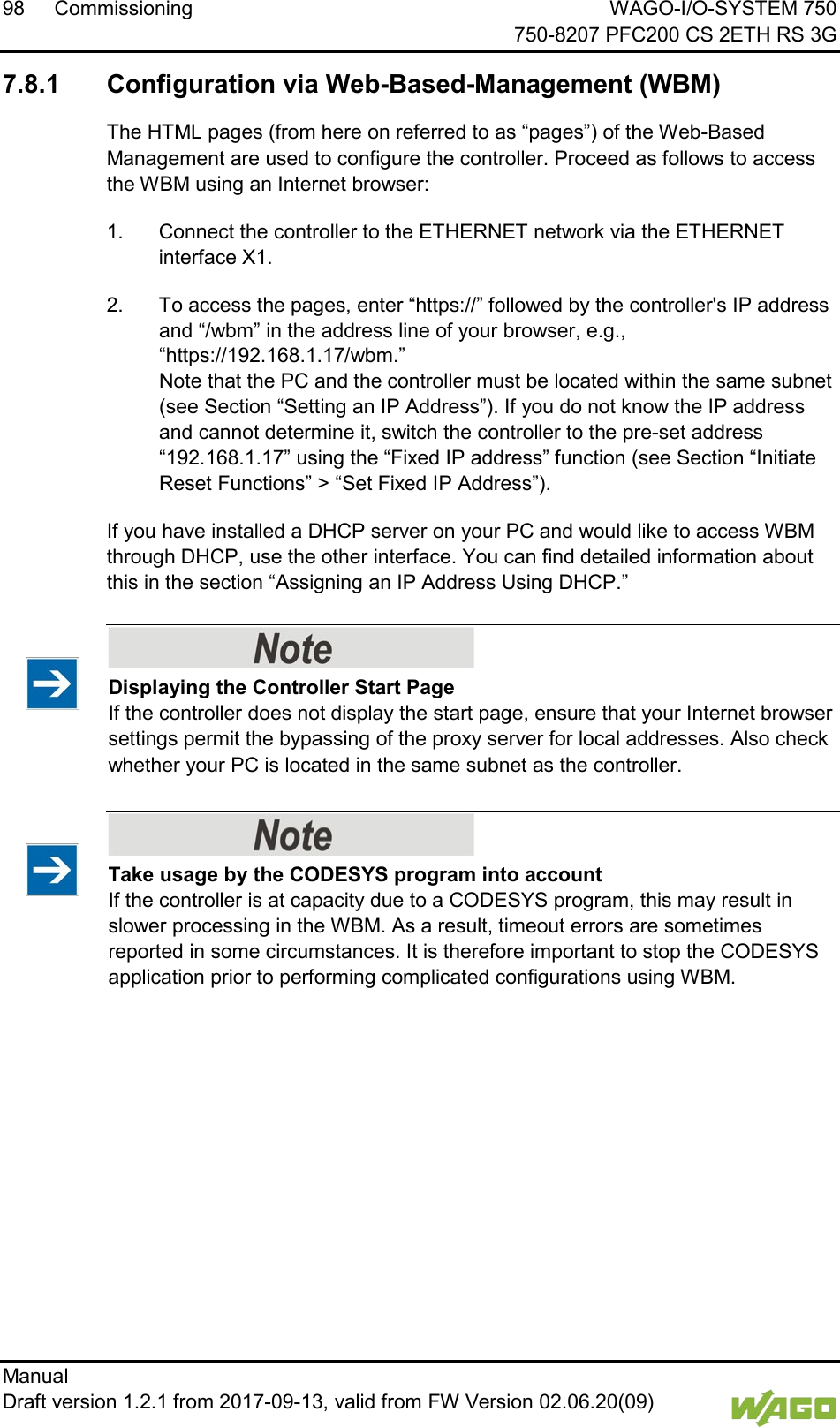 98 Commissioning WAGO-I/O-SYSTEM 750     750-8207 PFC200 CS 2ETH RS 3G Manual   Draft version 1.2.1 from 2017-09-13, valid from FW Version 02.06.20(09)    7.8.1 Configuration via Web-Based-Management (WBM) The HTML pages (from here on referred to as &ldquo;pages&rdquo;) of the Web-Based Management are used to configure the controller. Proceed as follows to access the WBM using an Internet browser: 1.  Connect the controller to the ETHERNET network via the ETHERNET interface X1. 2.  To access the pages, enter &ldquo;https://&rdquo; followed by the controller's IP address and &ldquo;/wbm&rdquo; in the address line of your browser, e.g., &ldquo;https://192.168.1.17/wbm.&rdquo;  Note that the PC and the controller must be located within the same subnet (see Section &ldquo;Setting an IP Address&rdquo;). If you do not know the IP address and cannot determine it, switch the controller to the pre-set address &ldquo;192.168.1.17&rdquo; using the &ldquo;Fixed IP address&rdquo; function (see Section &ldquo;Initiate Reset Functions&rdquo; > &ldquo;Set Fixed IP Address&rdquo;). If you have installed a DHCP server on your PC and would like to access WBM through DHCP, use the other interface. You can find detailed information about this in the section &ldquo;Assigning an IP Address Using DHCP.&rdquo;    Displaying the Controller Start Page If the controller does not display the start page, ensure that your Internet browser settings permit the bypassing of the proxy server for local addresses. Also check whether your PC is located in the same subnet as the controller.     Take usage by the CODESYS program into account If the controller is at capacity due to a CODESYS program, this may result in slower processing in the WBM. As a result, timeout errors are sometimes reported in some circumstances. It is therefore important to stop the CODESYS application prior to performing complicated configurations using WBM.     
