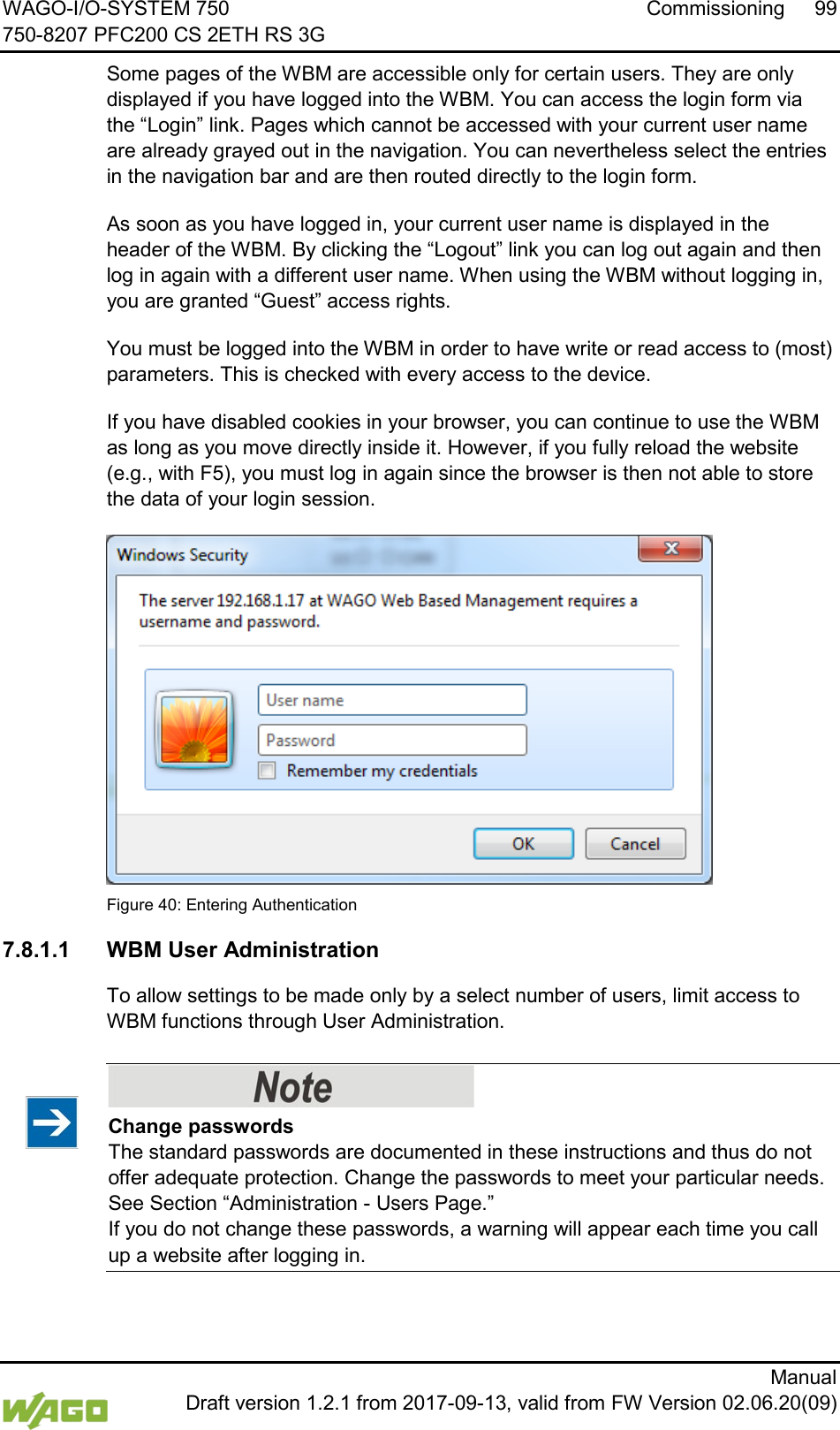 WAGO-I/O-SYSTEM 750 Commissioning 99 750-8207 PFC200 CS 2ETH RS 3G      Manual  Draft version 1.2.1 from 2017-09-13, valid from FW Version 02.06.20(09) Some pages of the WBM are accessible only for certain users. They are only displayed if you have logged into the WBM. You can access the login form via the &ldquo;Login&rdquo; link. Pages which cannot be accessed with your current user name are already grayed out in the navigation. You can nevertheless select the entries in the navigation bar and are then routed directly to the login form. As soon as you have logged in, your current user name is displayed in the header of the WBM. By clicking the &ldquo;Logout&rdquo; link you can log out again and then log in again with a different user name. When using the WBM without logging in, you are granted &ldquo;Guest&rdquo; access rights. You must be logged into the WBM in order to have write or read access to (most) parameters. This is checked with every access to the device.  If you have disabled cookies in your browser, you can continue to use the WBM as long as you move directly inside it. However, if you fully reload the website (e.g., with F5), you must log in again since the browser is then not able to store the data of your login session.  Figure 40: Entering Authentication 7.8.1.1 WBM User Administration To allow settings to be made only by a select number of users, limit access to WBM functions through User Administration.    Change passwords The standard passwords are documented in these instructions and thus do not offer adequate protection. Change the passwords to meet your particular needs. See Section &ldquo;Administration - Users Page.&rdquo;  If you do not change these passwords, a warning will appear each time you call up a website after logging in.  
