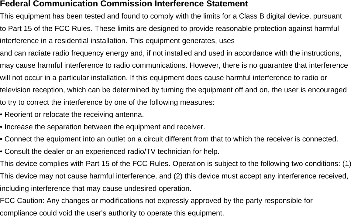 Federal Communication Commission Interference Statement This equipment has been tested and found to comply with the limits for a Class B digital device, pursuant to Part 15 of the FCC Rules. These limits are designed to provide reasonable protection against harmful interference in a residential installation. This equipment generates, uses and can radiate radio frequency energy and, if not installed and used in accordance with the instructions, may cause harmful interference to radio communications. However, there is no guarantee that interference will not occur in a particular installation. If this equipment does cause harmful interference to radio or television reception, which can be determined by turning the equipment off and on, the user is encouraged to try to correct the interference by one of the following measures: • Reorient or relocate the receiving antenna. • Increase the separation between the equipment and receiver. • Connect the equipment into an outlet on a circuit different from that to which the receiver is connected. • Consult the dealer or an experienced radio/TV technician for help. This device complies with Part 15 of the FCC Rules. Operation is subject to the following two conditions: (1) This device may not cause harmful interference, and (2) this device must accept any interference received, including interference that may cause undesired operation. FCC Caution: Any changes or modifications not expressly approved by the party responsible for compliance could void the user's authority to operate this equipment.