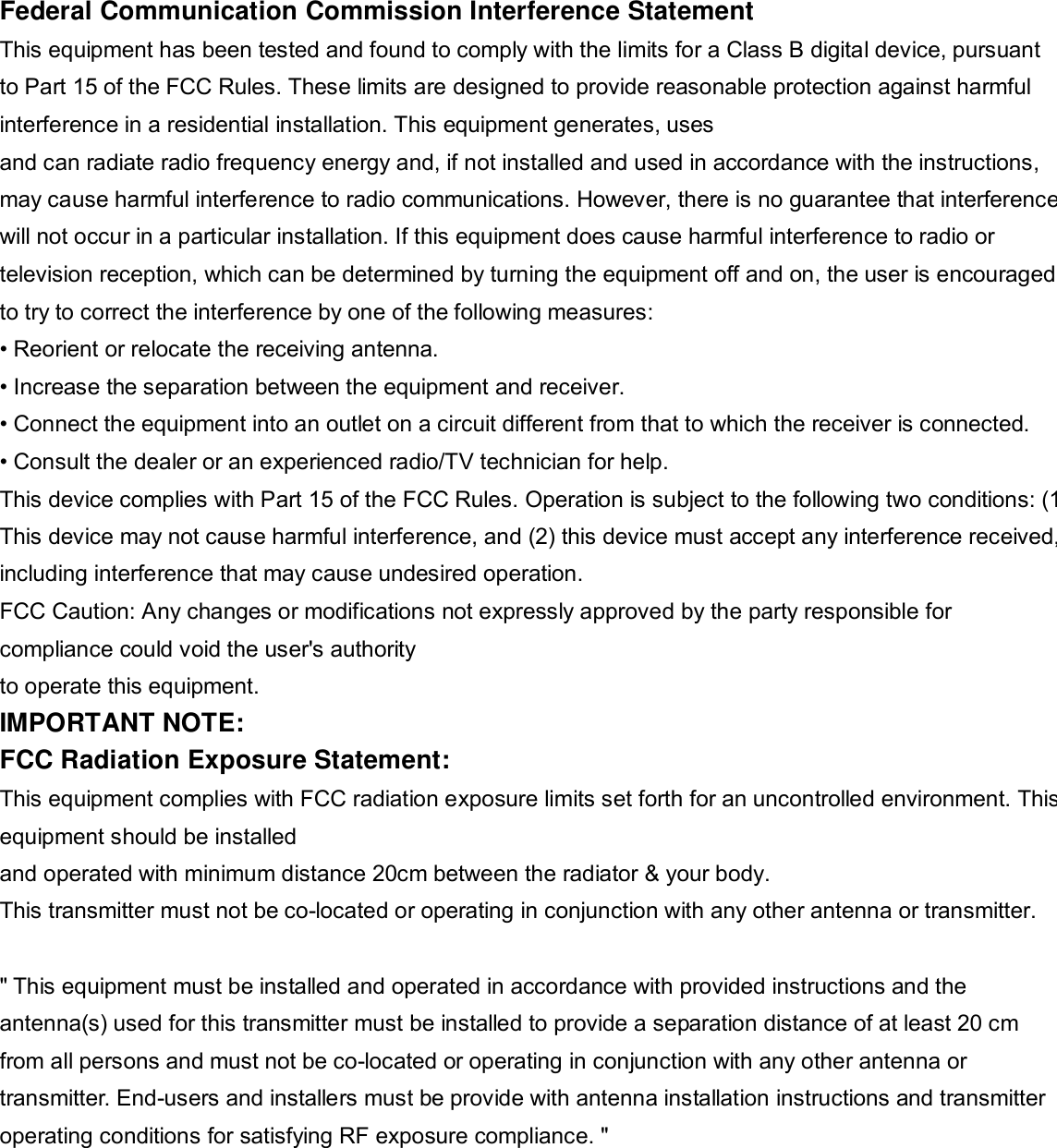   Federal Communication Commission Interference Statement This equipment has been tested and found to comply with the limits for a Class B digital device, pursuant to Part 15 of the FCC Rules. These limits are designed to provide reasonable protection against harmful interference in a residential installation. This equipment generates, uses and can radiate radio frequency energy and, if not installed and used in accordance with the instructions, may cause harmful interference to radio communications. However, there is no guarantee that interference will not occur in a particular installation. If this equipment does cause harmful interference to radio or television reception, which can be determined by turning the equipment off and on, the user is encouraged to try to correct the interference by one of the following measures: &bull; Reorient or relocate the receiving antenna. &bull; Increase the separation between the equipment and receiver. &bull; Connect the equipment into an outlet on a circuit different from that to which the receiver is connected. &bull; Consult the dealer or an experienced radio/TV technician for help. This device complies with Part 15 of the FCC Rules. Operation is subject to the following two conditions: (1) This device may not cause harmful interference, and (2) this device must accept any interference received,including interference that may cause undesired operation. FCC Caution: Any changes or modifications not expressly approved by the party responsible for compliance could void the user's authority to operate this equipment. IMPORTANT NOTE: FCC Radiation Exposure Statement: This equipment complies with FCC radiation exposure limits set forth for an uncontrolled environment. This equipment should be installed and operated with minimum distance 20cm between the radiator &amp; your body. This transmitter must not be co-located or operating in conjunction with any other antenna or transmitter.  " This equipment must be installed and operated in accordance with provided instructions and the antenna(s) used for this transmitter must be installed to provide a separation distance of at least 20 cm from all persons and must not be co-located or operating in conjunction with any other antenna or transmitter. End-users and installers must be provide with antenna installation instructions and transmitter operating conditions for satisfying RF exposure compliance. " 