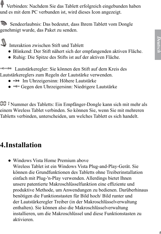 5Deutsch  Verbinden: Nachdem Sie das Tablett erfolgreich eingebunden haben und es mit dem PC verbunden ist, wird dieses Icon angezeigt.   Sendeerlaubnis: Das bedeutet, dass Ihrem Tablett vom Dongle genehmigt wurde, das Paket zu senden.  Interaktion zwischen Stift und TablettBlinkend: Der Stift n&auml;hert sich der empfangenden aktiven Fl&auml;che.Ruhig: Die Spitze des Stifts ist auf der aktiven Fl&auml;che.  Lautst&auml;rkeregler: Sie k&ouml;nnen den Stift auf dem Kreis des Lautst&auml;rkereglers zum Regeln der Lautst&auml;rke verwenden.  Im Uhrzeigersinn: H&ouml;here Lautst&auml;rke Gegen den Uhrzeigersinn: Niedrigere Lautst&auml;rke Nummer des Tabletts: Ein Empf&auml;nger-Dongle kann sich mit mehr als einem Wireless Tablet verbinden. So k&ouml;nnen Sie, wenn Sie mit mehreren Tabletts verbinden, unterscheiden, um welches Tablett es sich handelt. 4.InstallationWindows Vista Home Premium above  Wireless Tablet ist ein Windows Vista Plug-and-Play-Ger&auml;t. Sie k&ouml;nnen die Grundfunktionen des Tabletts ohne Treiberinstallation einfach mit Plug-'n-Play verwenden. Allerdings bietet Ihnen unsere patentierte Makroschl&uuml;sselfunktion eine efziente und produktive Methode, um Anwendungen zu bedienen. Dar&uuml;berhinaus ben&ouml;tigen die Funktionstasten f&uuml;r Bild hoch/ Bild runter und der Lautst&auml;rkeregler Treiber (in der Makroschl&uuml;sselverwaltung enthalten). Sie k&ouml;nnen also die Makroschl&uuml;sselverwaltung installieren, um die Makroschl&uuml;ssel und diese Funktionstasten zu aktivieren. ●●●●●