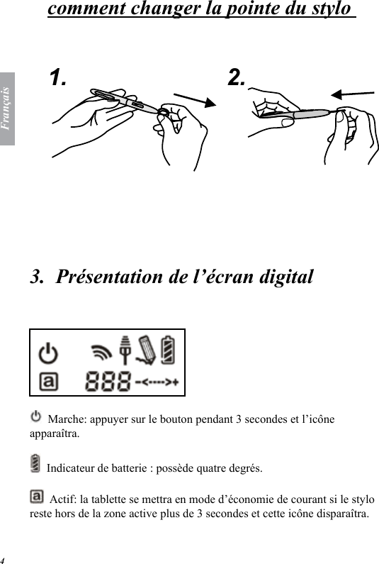 Fran&ccedil;ais4comment changer la pointe du stylo    1. 2.  3.  Pr&eacute;sentation de l&rsquo;&eacute;cran digital   Marche: appuyer sur le bouton pendant 3 secondes et l&rsquo;ic&ocirc;ne appara&icirc;tra.   Indicateur de batterie : poss&egrave;de quatre degr&eacute;s.   Actif: la tablette se mettra en mode d&rsquo;&eacute;conomie de courant si le stylo reste hors de la zone active plus de 3 secondes et cette ic&ocirc;ne dispara&icirc;tra. 