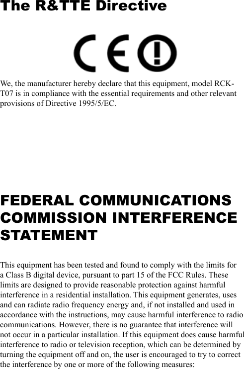 The R&amp;TTE Directive We, the manufacturer hereby declare that this equipment, model RCK-T07 is in compliance with the essential requirements and other relevant provisions of Directive 1995/5/EC. FEDERAL COMMUNICATIONS COMMISSION INTERFERENCE STATEMENTThis equipment has been tested and found to comply with the limits for a Class B digital device, pursuant to part 15 of the FCC Rules. These limits are designed to provide reasonable protection against harmful interference in a residential installation. This equipment generates, uses and can radiate radio frequency energy and, if not installed and used in accordance with the instructions, may cause harmful interference to radio communications. However, there is no guarantee that interference will not occur in a particular installation. If this equipment does cause harmful interference to radio or television reception, which can be determined by turning the equipment off and on, the user is encouraged to try to correct the interference by one or more of the following measures: