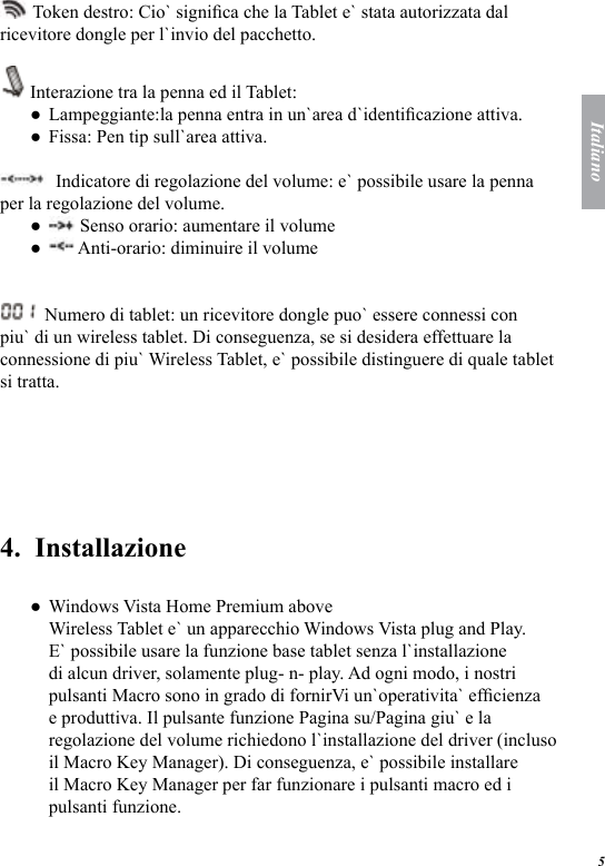 5Italiano Token destro: Cio` signica che la Tablet e` stata autorizzata dal ricevitore dongle per l`invio del pacchetto. Interazione tra la penna ed il Tablet: Lampeggiante:la penna entra in un`area d`identicazione attiva. Fissa: Pen tip sull`area attiva.   Indicatore di regolazione del volume: e` possibile usare la penna per la regolazione del volume.  Senso orario: aumentare il volume  Anti-orario: diminuire il volume  Numero di tablet: un ricevitore dongle puo` essere connessi con piu` di un wireless tablet. Di conseguenza, se si desidera effettuare la connessione di piu` Wireless Tablet, e` possibile distinguere di quale tablet si tratta. 4.  InstallazioneWindows Vista Home Premium above Wireless Tablet e` un apparecchio Windows Vista plug and Play. E` possibile usare la funzione base tablet senza l`installazione di alcun driver, solamente plug- n- play. Ad ogni modo, i nostri pulsanti Macro sono in grado di fornirVi un`operativita` efcienza e produttiva. Il pulsante funzione Pagina su/Pagina giu` e la regolazione del volume richiedono l`installazione del driver (incluso il Macro Key Manager). Di conseguenza, e` possibile installare il Macro Key Manager per far funzionare i pulsanti macro ed i pulsanti funzione. ●●●●●