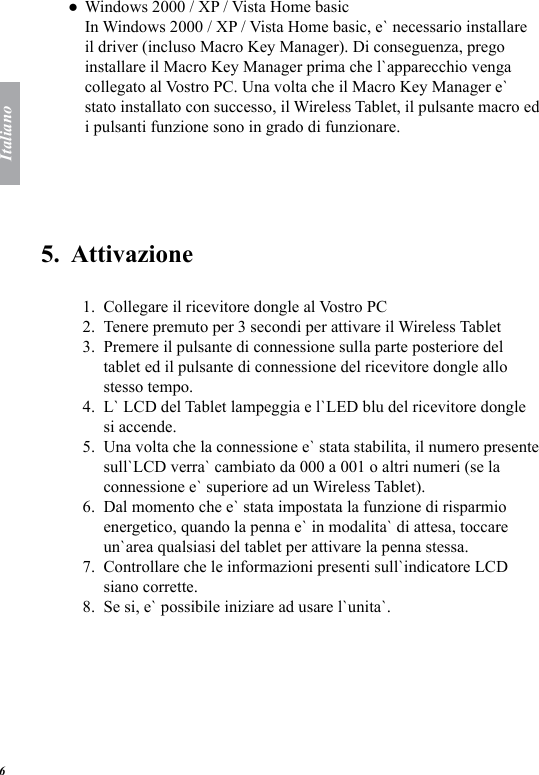 Italiano6Windows 2000 / XP / Vista Home basic In Windows 2000 / XP / Vista Home basic, e` necessario installare il driver (incluso Macro Key Manager). Di conseguenza, prego installare il Macro Key Manager prima che l`apparecchio venga collegato al Vostro PC. Una volta che il Macro Key Manager e` stato installato con successo, il Wireless Tablet, il pulsante macro ed i pulsanti funzione sono in grado di funzionare.5.  Attivazione Collegare il ricevitore dongle al Vostro PC Tenere premuto per 3 secondi per attivare il Wireless Tablet Premere il pulsante di connessione sulla parte posteriore del tablet ed il pulsante di connessione del ricevitore dongle allo stesso tempo. L` LCD del Tablet lampeggia e l`LED blu del ricevitore dongle si accende. Una volta che la connessione e` stata stabilita, il numero presente sull`LCD verra` cambiato da 000 a 001 o altri numeri (se la connessione e` superiore ad un Wireless Tablet). Dal momento che e` stata impostata la funzione di risparmio energetico, quando la penna e` in modalita` di attesa, toccare un`area qualsiasi del tablet per attivare la penna stessa.Controllare che le informazioni presenti sull`indicatore LCD siano corrette. Se si, e` possibile iniziare ad usare l`unita`. ●1.2.3.4.5.6.7.8.