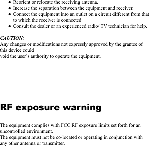 Reorient or relocate the receiving antenna.Increase the separation between the equipment and receiver.Connect the equipment into an outlet on a circuit different from that to which the receiver is connected.Consult the dealer or an experienced radio/ TV technician for help.CAUTION:Any changes or modications not expressly approved by the grantee of this device couldvoid the user&rsquo;s authority to operate the equipment.RF exposure warningThe equipment complies with FCC RF exposure limits set forth for an uncontrolled environment.The equipment must not be co-located or operating in conjunction with any other antenna or transmitter.●●●●