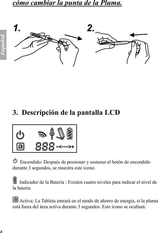 Espa&ntilde;ol4c&oacute;mo cambiar la punta de la Pluma.   1. 2.  3.  Descripci&oacute;n de la pantalla LCD   Encendido: Despu&eacute;s de presionar y sostener el bot&oacute;n de encendido durante 3 segundos, se muestra este icono.   Indicador de la Bater&iacute;a : Existen cuatro niveles para indicar el nivel de la bater&iacute;a   Activa: La Tableta entrar&aacute; en el modo de ahorro de energ&iacute;a, si la pluma est&aacute; fuera del &aacute;rea activa durante 3 segundos. Este icono se ocultar&aacute;.