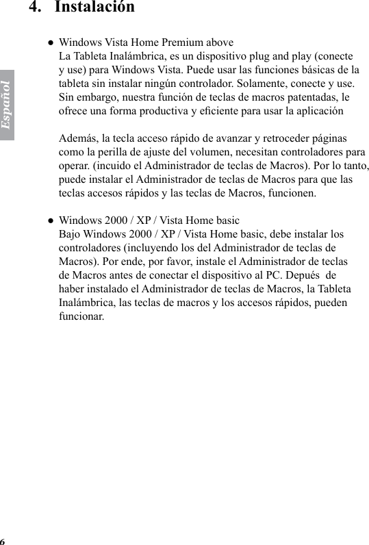 Espa&ntilde;ol64.   Instalaci&oacute;nWindows Vista Home Premium above La Tableta Inal&aacute;mbrica, es un dispositivo plug and play (conecte y use) para Windows Vista. Puede usar las funciones b&aacute;sicas de la tableta sin instalar ning&uacute;n controlador. Solamente, conecte y use. Sin embargo, nuestra funci&oacute;n de teclas de macros patentadas, le ofrece una forma productiva y eciente para usar la aplicaci&oacute;n  Adem&aacute;s, la tecla acceso r&aacute;pido de avanzar y retroceder p&aacute;ginas como la perilla de ajuste del volumen, necesitan controladores para operar. (incuido el Administrador de teclas de Macros). Por lo tanto, puede instalar el Administrador de teclas de Macros para que las teclas accesos r&aacute;pidos y las teclas de Macros, funcionen. Windows 2000 / XP / Vista Home basic Bajo Windows 2000 / XP / Vista Home basic, debe instalar los controladores (incluyendo los del Administrador de teclas de Macros). Por ende, por favor, instale el Administrador de teclas de Macros antes de conectar el dispositivo al PC. Depu&eacute;s  de haber instalado el Administrador de teclas de Macros, la Tableta Inal&aacute;mbrica, las teclas de macros y los accesos r&aacute;pidos, pueden funcionar.●●
