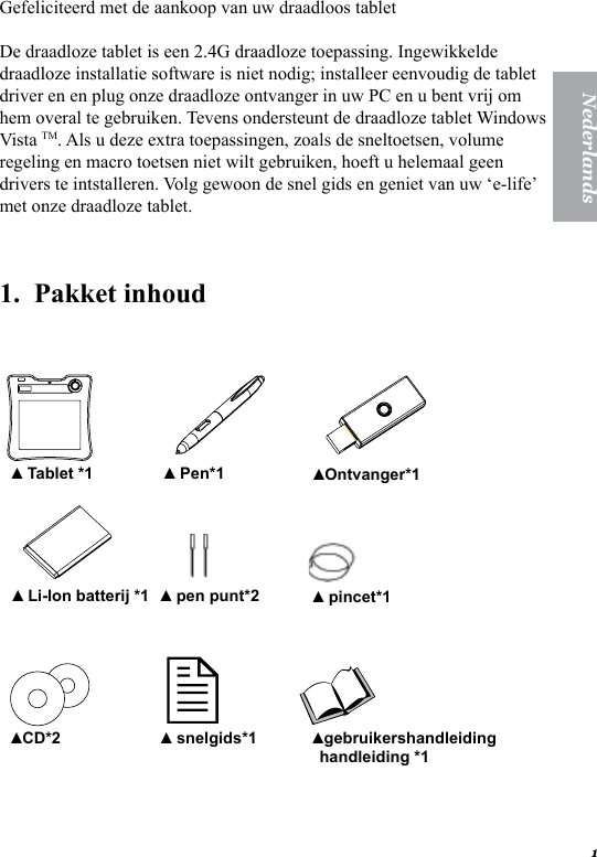 1NederlandsGefeliciteerd met de aankoop van uw draadloos tabletDe draadloze tablet is een 2.4G draadloze toepassing. Ingewikkelde draadloze installatie software is niet nodig; installeer eenvoudig de tablet driver en en plug onze draadloze ontvanger in uw PC en u bent vrij om hem overal te gebruiken. Tevens ondersteunt de draadloze tablet Windows Vista TM. Als u deze extra toepassingen, zoals de sneltoetsen, volume regeling en macro toetsen niet wilt gebruiken, hoeft u helemaal geen drivers te intstalleren. Volg gewoon de snel gids en geniet van uw &lsquo;e-life&rsquo; met onze draadloze tablet.1.  Pakket inhoud     Tablet *1▲  Pen*1▲ Ontvanger*1▲  Li-Ion batterij *1▲  pen punt*2▲  pincet*1▲ CD*2▲  snelgids*1▲ gebruikershandleiding handleiding *1▲  