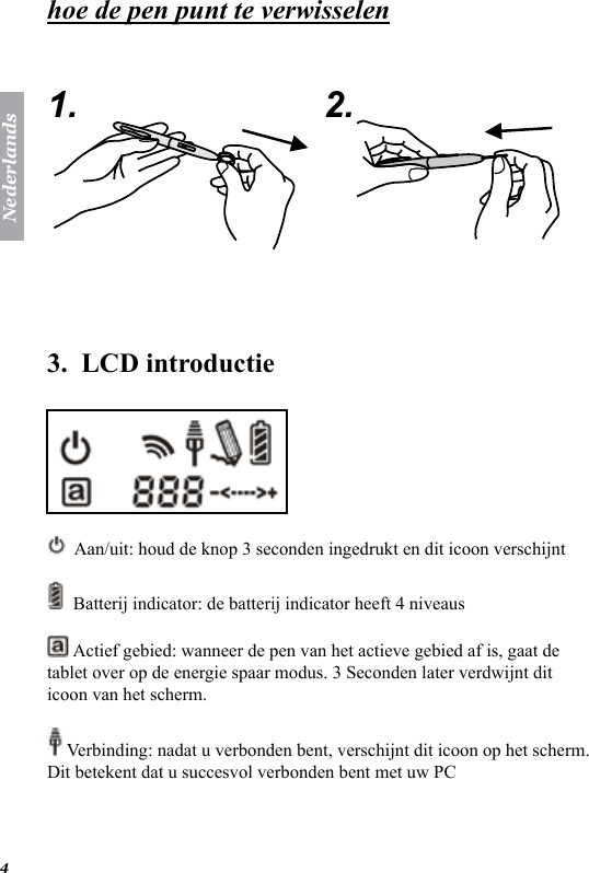 Nederlands4hoe de pen punt te verwisselen   1. 2.  3.  LCD introductie   Aan/uit: houd de knop 3 seconden ingedrukt en dit icoon verschijnt   Batterij indicator: de batterij indicator heeft 4 niveaus  Actief gebied: wanneer de pen van het actieve gebied af is, gaat de tablet over op de energie spaar modus. 3 Seconden later verdwijnt dit icoon van het scherm.  Verbinding: nadat u verbonden bent, verschijnt dit icoon op het scherm. Dit betekent dat u succesvol verbonden bent met uw PC 