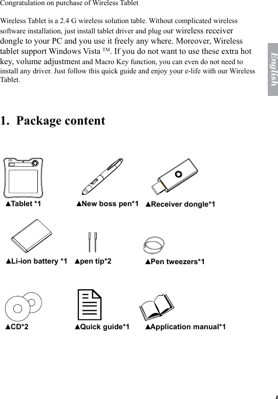 1EnglishCongratulation on purchase of Wireless Tablet Wireless Tablet is a 2.4 G wireless solution table. Without complicated wireless software installation, just install tablet driver and plug our wireless receiver dongle to your PC and you use it freely any where. Moreover, Wireless tablet support Windows Vista TM. If you do not want to use these extra hot key, volume adjustment and Macro Key function, you can even do not need to install any driver. Just follow this quick guide and enjoy your e-life with our Wireless Tablet. 1.  Package content    Tablet *1▲ New boss pen*1▲ Receiver dongle*1▲ Li-ion battery *1▲ pen tip*2▲ Pen tweezers*1▲ CD*2▲ Quick guide*1▲ Application manual*1 ▲ 