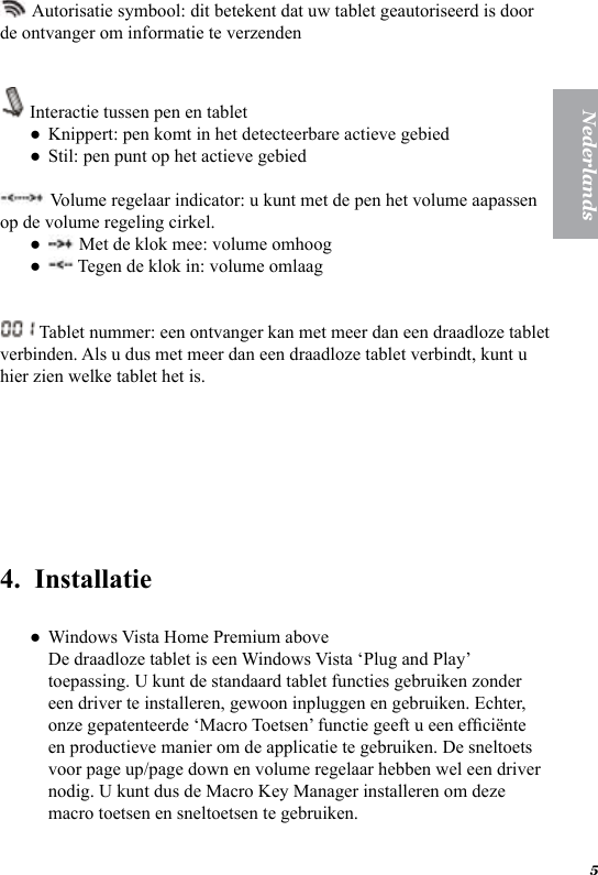 5Nederlands Autorisatie symbool: dit betekent dat uw tablet geautoriseerd is door de ontvanger om informatie te verzenden  Interactie tussen pen en tabletKnippert: pen komt in het detecteerbare actieve gebiedStil: pen punt op het actieve gebied Volume regelaar indicator: u kunt met de pen het volume aapassen op de volume regeling cirkel. Met de klok mee: volume omhoog  Tegen de klok in: volume omlaag Tablet nummer: een ontvanger kan met meer dan een draadloze tablet verbinden. Als u dus met meer dan een draadloze tablet verbindt, kunt u hier zien welke tablet het is.  4.  InstallatieWindows Vista Home Premium above  De draadloze tablet is een Windows Vista &lsquo;Plug and Play&rsquo; toepassing. U kunt de standaard tablet functies gebruiken zonder een driver te installeren, gewoon inpluggen en gebruiken. Echter, onze gepatenteerde &lsquo;Macro Toetsen&rsquo; functie geeft u een efci&euml;nte en productieve manier om de applicatie te gebruiken. De sneltoets voor page up/page down en volume regelaar hebben wel een driver nodig. U kunt dus de Macro Key Manager installeren om deze macro toetsen en sneltoetsen te gebruiken.  ●●●●●