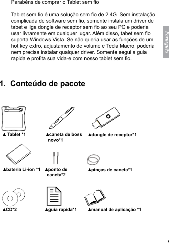 1Portugu&ecirc;sParab&eacute;ns de comprar o Tablet sem oTablet sem o &eacute; uma solu&ccedil;&atilde;o sem o de 2.4G. Sem instala&ccedil;&atilde;o complicada de software sem o, somente instala um driver de tabet e liga dongle de receptor sem o ao seu PC e poderia usar livramente em qualquer lugar. Al&eacute;m disso, tabet sem o suporta Windows Vista. Se n&atilde;o queria usar as fun&ccedil;&otilde;es de um hot key extro, adjustamento de volume e Tecla Macro, poderia nem precisa instalar qualquer driver. Somente segui a guia rapida e prota sua vida-e com nosso tablet sem o.1.  Conte&uacute;do de pacote     Tablet *1▲ caneta de boss novo*1▲ dongle de receptor*1▲ bateria Li-ion *1▲ ponto de caneta*2▲ pin&ccedil;as de caneta*1▲ CD*2▲ guia rapida*1▲ manual de aplica&ccedil;&atilde;o *1▲  