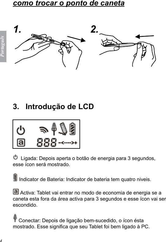 Portugu&ecirc;s4como trocar o ponto de caneta   1. 2.  3.   Introdu&ccedil;&atilde;o de LCD   Ligada: Depois aperta o bot&atilde;o de energia para 3 segundos, esse &iacute;con ser&aacute; mostrado. Indicator de Bateria: Indicator de bateria tem quatro niveis.  Activa: Tablet vai entrar no modo de economia de energia se a caneta esta fora da &aacute;rea activa para 3 segundos e esse &iacute;con vai ser escondido. Conectar: Depois de liga&ccedil;&atilde;o bem-sucedido, o &iacute;con &eacute;sta mostrado. Esse signica que seu Tablet foi bem ligado &agrave; PC. 