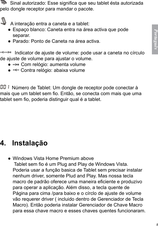 5Portugu&ecirc;s  Sinal autorizado: Esse signica que seu tablet &eacute;sta autorizada pelo dongle receptor para mandar o pacote.   A intera&ccedil;&atilde;o entra a caneta e a tablet: Espa&ccedil;o blanco: Caneta entra na &aacute;rea activa que pode separar. Parado: Ponto de Caneta na &aacute;rea activa.  Indicator de ajuste de volume: pode usar a caneta no c&iacute;rculo de ajuste de volume para ajustar o volume.  Com rel&oacute;gio: aumenta volume Contra rel&oacute;gio: abaixa volume  N&uacute;mero de Tablet: Um dongle de receptor pode conectar &agrave; mais que um tablet sem o. Ent&atilde;o, se conecta com mais que uma tablet sem o, poderia distinguir qual &eacute; a tablet. 4.   Instala&ccedil;&atilde;oWindows Vista Home Premium above  Tablet sem o &eacute; um Plug and Play de Windows Vista. Poderia usar a fun&ccedil;&atilde;o basica de Tablet sem precisar instalar nenhum driver, somente Plud and Play. Mas nossa tecla macro de padr&atilde;o oferece uma maneira eciente e produzivo para operar a aplica&ccedil;&atilde;o. Al&eacute;m disso, a tecla quente de P&aacute;gina para cima /para baixo e o c&iacute;rclo de ajuste de volume v&atilde;o requerer driver ( incluido dentro de Gerenciador de Tecla Macro). Ent&atilde;o poderia instalar Gerenciador de Chave Macro para essa chave macro e esses chaves quentes funcionaram. ●●●●●