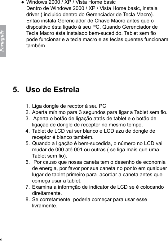Portugu&ecirc;s6Windows 2000 / XP / Vista Home basic Dentro de Windows 2000 / XP / Vista Home basic, instala driver ( incluido dentro do Gerenciador de Tecla Macro). Ent&atilde;o instala Gerenciador de Chave Macro antes que o dispositivo &eacute;sta ligado &agrave; seu PC. Quando Gerenciador de Tecla Macro &eacute;sta instalado bem-sucedido. Tablet sem o pode funcionar e a tecla macro e as teclas quentes funcionam tamb&eacute;m.5.   Uso de Estrela  Liga dongle de recptor &agrave; seu PCAperta m&iacute;nimo para 3 segundos para ligar a Tablet sem o. Aperta o bot&atilde;o de liga&ccedil;&atilde;o atr&aacute;s de tablet e o bot&atilde;o de liga&ccedil;&atilde;o de dongle de receptor no mesmo tempo.Tablet de LCD vai ser blanco e LCD azu de dongle de receptor &eacute; blanco tamb&eacute;m.Quando a liga&ccedil;&atilde;o &eacute; bem-sucedida, o n&uacute;mero no LCD vai mudar de 000 at&eacute; 001 ou outras ( se liga mais que uma Tablet sem o). Por causo que nossa caneta tem o desenho de economia de energia, por favor por sua caneta no ponto em qualquer lugar de tablet primeiro para  acordar a caneta antes que come&ccedil;a usar a tablet.Examina a inform&ccedil;&atilde;o de indicator de LCD se &eacute; colocando direitamente.Se corretamente, poderia come&ccedil;ar para usar esse livramente. ●1.2.3.4.5.6.7.8.