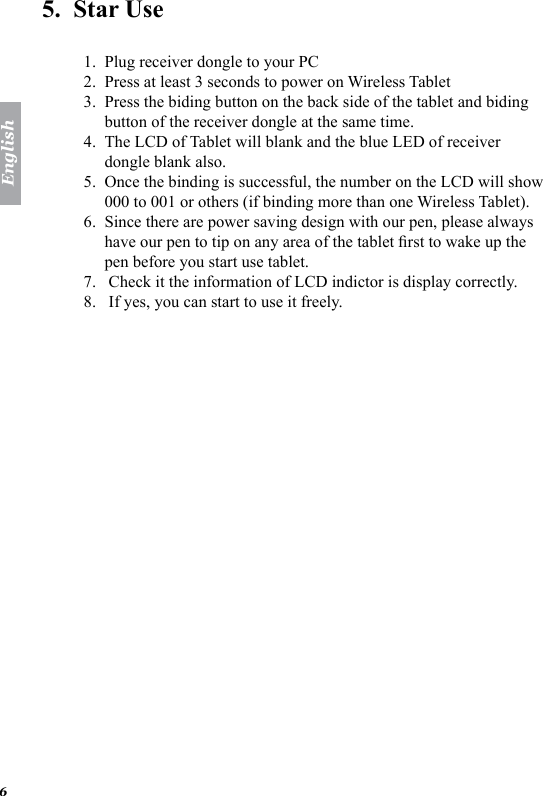 English65.  Star Use  Plug receiver dongle to your PC Press at least 3 seconds to power on Wireless Tablet Press the biding button on the back side of the tablet and biding button of the receiver dongle at the same time. The LCD of Tablet will blank and the blue LED of receiver dongle blank also. Once the binding is successful, the number on the LCD will show 000 to 001 or others (if binding more than one Wireless Tablet). Since there are power saving design with our pen, please always have our pen to tip on any area of the tablet rst to wake up the pen before you start use tablet.  Check it the information of LCD indictor is display correctly.  If yes, you can start to use it freely. 1.2.3.4.5.6.7.8.