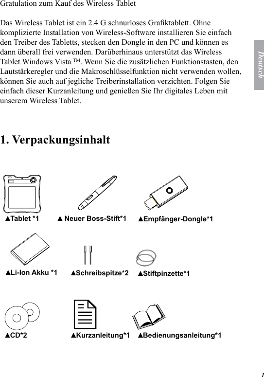 1DeutschGratulation zum Kauf des Wireless TabletDas Wireless Tablet ist ein 2.4 G schnurloses Graktablett. Ohne komplizierte Installation von Wireless-Software installieren Sie einfach den Treiber des Tabletts, stecken den Dongle in den PC und k&ouml;nnen es dann &uuml;berall frei verwenden. Dar&uuml;berhinaus unterst&uuml;tzt das Wireless Tablet Windows Vista TM. Wenn Sie die zus&auml;tzlichen Funktionstasten, den Lautst&auml;rkeregler und die Makroschl&uuml;sselfunktion nicht verwenden wollen, k&ouml;nnen Sie auch auf jegliche Treiberinstallation verzichten. Folgen Sie einfach dieser Kurzanleitung und genie&szlig;en Sie Ihr digitales Leben mit unserem Wireless Tablet.1. Verpackungsinhalt    Tablet *1▲  Neuer Boss-Stift*1▲ Empf&auml;nger-Dongle*1▲ Li-Ion Akku *1▲ Schreibspitze*2▲ Stiftpinzette*1▲ CD*2▲ Kurzanleitung*1▲ Bedienungsanleitung*1▲ 
