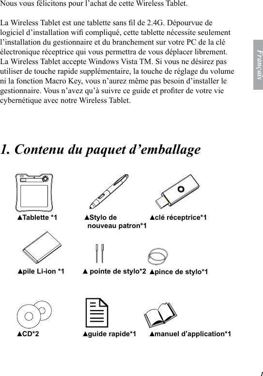 1Fran&ccedil;aisNous vous f&eacute;licitons pour l&rsquo;achat de cette Wireless Tablet.La Wireless Tablet est une tablette sans l de 2.4G. D&eacute;pourvue de logiciel d&rsquo;installation wi compliqu&eacute;, cette tablette n&eacute;cessite seulement l&rsquo;installation du gestionnaire et du branchement sur votre PC de la cl&eacute; &eacute;lectronique r&eacute;ceptrice qui vous permettra de vous d&eacute;placer librement. La Wireless Tablet accepte Windows Vista TM. Si vous ne d&eacute;sirez pas utiliser de touche rapide suppl&eacute;mentaire, la touche de r&eacute;glage du volume ni la fonction Macro Key, vous n&rsquo;aurez m&ecirc;me pas besoin d&rsquo;installer le gestionnaire. Vous n&rsquo;avez qu&rsquo;&agrave; suivre ce guide et proter de votre vie cybern&eacute;tique avec notre Wireless Tablet. 1. Contenu du paquet d&rsquo;emballage   Tablette *1▲ Stylo de nouveau patron*1▲ cl&eacute; r&eacute;ceptrice*1▲ pile Li-ion *1▲  pointe de stylo*2▲ pince de stylo*1▲ CD*2▲ guide rapide*1▲ manuel d&rsquo;application*1 ▲