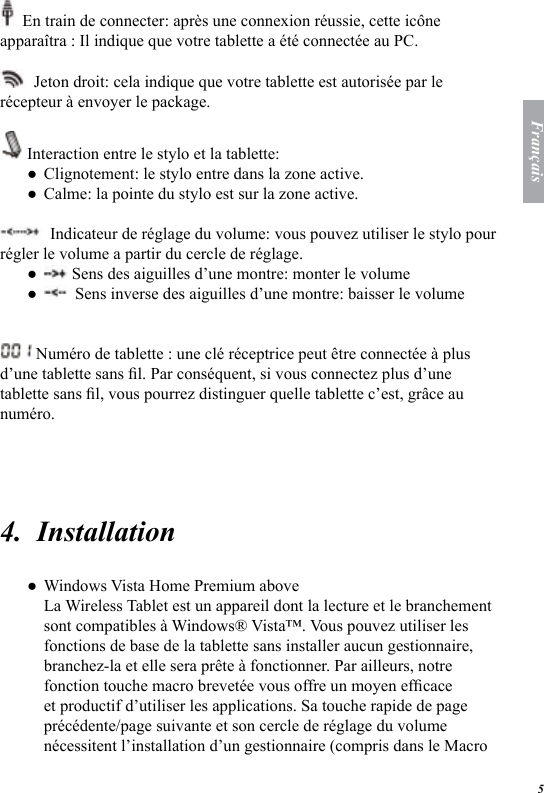 5Fran&ccedil;ais  En train de connecter: apr&egrave;s une connexion r&eacute;ussie, cette ic&ocirc;ne appara&icirc;tra : Il indique que votre tablette a &eacute;t&eacute; connect&eacute;e au PC.   Jeton droit: cela indique que votre tablette est autoris&eacute;e par le r&eacute;cepteur &agrave; envoyer le package.   Interaction entre le stylo et la tablette: Clignotement: le stylo entre dans la zone active. Calme: la pointe du stylo est sur la zone active.   Indicateur de r&eacute;glage du volume: vous pouvez utiliser le stylo pour r&eacute;gler le volume a partir du cercle de r&eacute;glage.   Sens des aiguilles d&rsquo;une montre: monter le volume   Sens inverse des aiguilles d&rsquo;une montre: baisser le volume Num&eacute;ro de tablette : une cl&eacute; r&eacute;ceptrice peut &ecirc;tre connect&eacute;e &agrave; plus d&rsquo;une tablette sans l. Par cons&eacute;quent, si vous connectez plus d&rsquo;une tablette sans l, vous pourrez distinguer quelle tablette c&rsquo;est, gr&acirc;ce au num&eacute;ro.  4.  InstallationWindows Vista Home Premium above La Wireless Tablet est un appareil dont la lecture et le branchement sont compatibles &agrave; Windows&reg; Vista&trade;. Vous pouvez utiliser les fonctions de base de la tablette sans installer aucun gestionnaire, branchez-la et elle sera pr&ecirc;te &agrave; fonctionner. Par ailleurs, notre fonction touche macro brevet&eacute;e vous offre un moyen efcace et productif d&rsquo;utiliser les applications. Sa touche rapide de page pr&eacute;c&eacute;dente/page suivante et son cercle de r&eacute;glage du volume n&eacute;cessitent l&rsquo;installation d&rsquo;un gestionnaire (compris dans le Macro ●●●●●