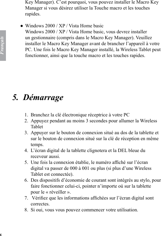 Fran&ccedil;ais6Key Manager). C&rsquo;est pourquoi, vous pouvez installer le Macro Key Manager si vous d&eacute;sirez utiliser la Touche macro et les touches rapides. Windows 2000 / XP / Vista Home basic Windows 2000 / XP / Vista Home basic, vous devrez installer un gestionnaire (compris dans le Macro Key Manager). Veuillez installer le Macro Key Manager avant de brancher l&rsquo;appareil &agrave; votre PC. Une fois le Macro Key Manager install&eacute;, la Wireless Tablet peut fonctionner, ainsi que la touche macro et les touches rapides. 5.  D&eacute;marrage Branchez la cl&eacute; &eacute;lectronique r&eacute;ceptrice &agrave; votre PC Appuyez pendant au moins 3 secondes pour allumer la Wireless Tablet Appuyer sur le bouton de connexion situ&eacute; au dos de la tablette et sur le bouton de connexion situ&eacute; sur la cl&eacute; de r&eacute;ception en m&ecirc;me temps. L&rsquo;&eacute;cran digital de la tablette clignotera et la DEL bleue du receveur aussi. Une fois la connexion &eacute;tablie, le num&eacute;ro afch&eacute; sur l&rsquo;&eacute;cran digital va passer de 000 &agrave; 001 ou plus (si plus d&rsquo;une Wireless Tablet est connect&eacute;e). Des dispositifs d&rsquo;&eacute;conomie de courant sont int&eacute;gr&eacute;s au stylo, pour faire fonctionner celui-ci, pointer n&rsquo;importe o&ugrave; sur la tablette pour le &laquo; r&eacute;veiller &raquo;.  V&eacute;riez que les informations afch&eacute;es sur l&rsquo;&eacute;cran digital sont correctes. Si oui, vous vous pouvez commencer votre utilisation. ●1.2.3.4.5.6.7.8.
