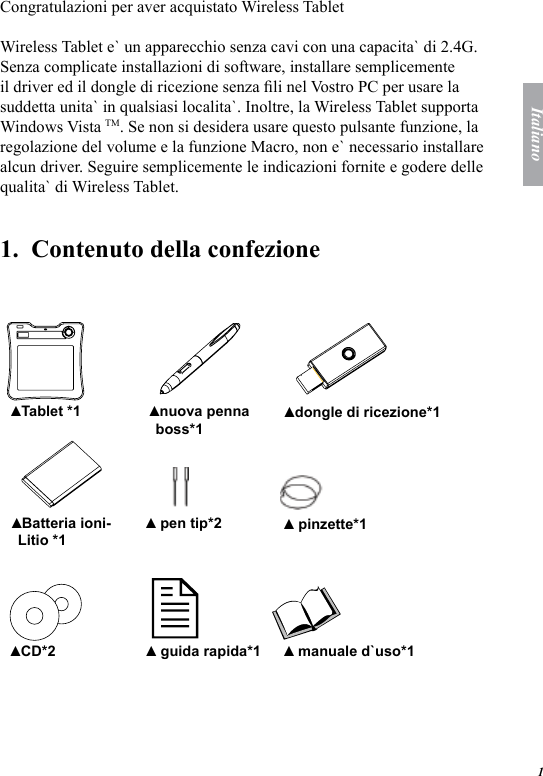 1ItalianoCongratulazioni per aver acquistato Wireless TabletWireless Tablet e` un apparecchio senza cavi con una capacita` di 2.4G. Senza complicate installazioni di software, installare semplicemente il driver ed il dongle di ricezione senza li nel Vostro PC per usare la suddetta unita` in qualsiasi localita`. Inoltre, la Wireless Tablet supporta Windows Vista TM. Se non si desidera usare questo pulsante funzione, la regolazione del volume e la funzione Macro, non e` necessario installare alcun driver. Seguire semplicemente le indicazioni fornite e godere delle qualita` di Wireless Tablet.1.  Contenuto della confezione    Tablet *1▲ nuova penna boss*1▲ dongle di ricezione*1▲ Batteria ioni-Litio *1▲  pen tip*2▲  pinzette*1▲ CD*2▲  guida rapida*1▲  manuale d`uso*1 ▲