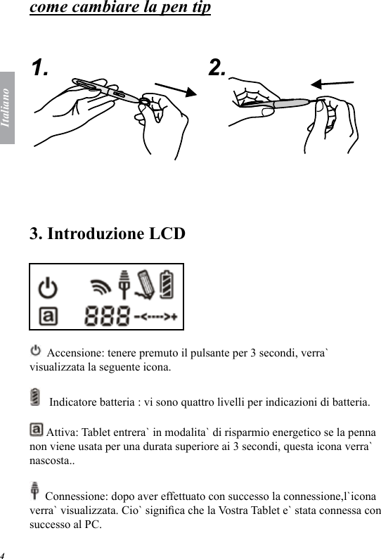 Italiano4come cambiare la pen tip   1. 2.  3. Introduzione LCD    Accensione: tenere premuto il pulsante per 3 secondi, verra` visualizzata la seguente icona.    Indicatore batteria : vi sono quattro livelli per indicazioni di batteria.   Attiva: Tablet entrera` in modalita` di risparmio energetico se la penna non viene usata per una durata superiore ai 3 secondi, questa icona verra` nascosta..  Connessione: dopo aver effettuato con successo la connessione,l`icona verra` visualizzata. Cio` signica che la Vostra Tablet e` stata connessa con successo al PC. 