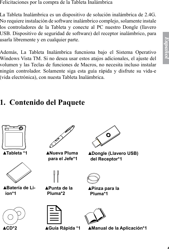 1Espa&ntilde;olFelicitaciones por la compra de la Tableta Inal&aacute;mbrica La Tableta Inal&aacute;mbrica es un dispositivo de soluci&oacute;n inal&aacute;mbrica de 2.4G. No requiere instalaci&oacute;n de software inal&aacute;mbrico complejo, solamente instale los  controladores  de  la  Tableta  y  conecte  al  PC  nuestro  Dongle  (llavero USB. Dispositivo de seguridad de software) del receptor inal&aacute;mbrico, para usarla libremente y en cualquier parte. Adem&aacute;s,  La  Tableta  Inal&aacute;mbrica  funcniona  bajo  el  Sistema  Operativo Windows Vista TM. Si no desea usar estos atajos adicionales, el ajuste del volumen y las Teclas de funciones de Macros, no necesita incluso instalar ning&uacute;n  controlador.  Solamente  siga  esta  gu&iacute;a  r&aacute;pida  y  disfrute  su  vida-e (vida electr&oacute;nica), con nuesta Tableta Inal&aacute;mbrica. 1.  Contenido del Paquete    Tableta *1▲ Nueva Pluma para el Jefe*1▲ Dongle (Llavero USB) del Receptor*1▲ Bater&iacute;a de Li-ion*1▲ Punta de la Pluma*2▲ Pinza para la Pluma*1▲ CD*2▲ Gu&iacute;a R&aacute;pida *1▲ Manual de la Aplicaci&oacute;n*1 ▲ 