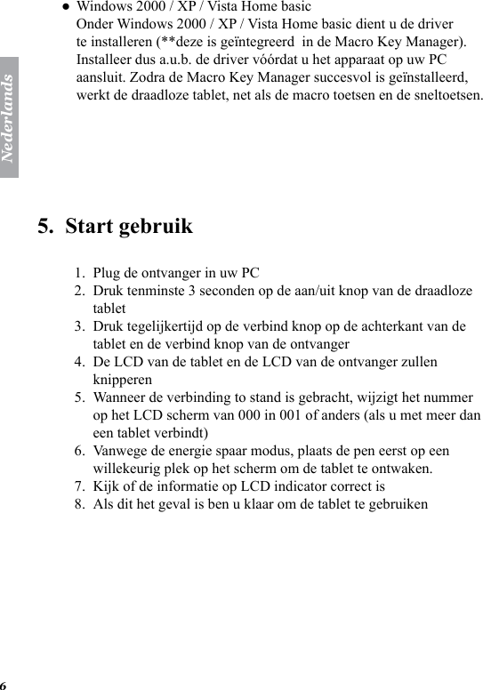 Nederlands6Windows 2000 / XP / Vista Home basic Onder Windows 2000 / XP / Vista Home basic dient u de driver te installeren (**deze is ge&iuml;ntegreerd  in de Macro Key Manager). Installeer dus a.u.b. de driver v&oacute;&oacute;rdat u het apparaat op uw PC aansluit. Zodra de Macro Key Manager succesvol is ge&iuml;nstalleerd, werkt de draadloze tablet, net als de macro toetsen en de sneltoetsen.5.  Start gebruik Plug de ontvanger in uw PCDruk tenminste 3 seconden op de aan/uit knop van de draadloze tabletDruk tegelijkertijd op de verbind knop op de achterkant van de tablet en de verbind knop van de ontvangerDe LCD van de tablet en de LCD van de ontvanger zullen knipperenWanneer de verbinding to stand is gebracht, wijzigt het nummer op het LCD scherm van 000 in 001 of anders (als u met meer dan een tablet verbindt)Vanwege de energie spaar modus, plaats de pen eerst op een willekeurig plek op het scherm om de tablet te ontwaken.Kijk of de informatie op LCD indicator correct isAls dit het geval is ben u klaar om de tablet te gebruiken●1.2.3.4.5.6.7.8.