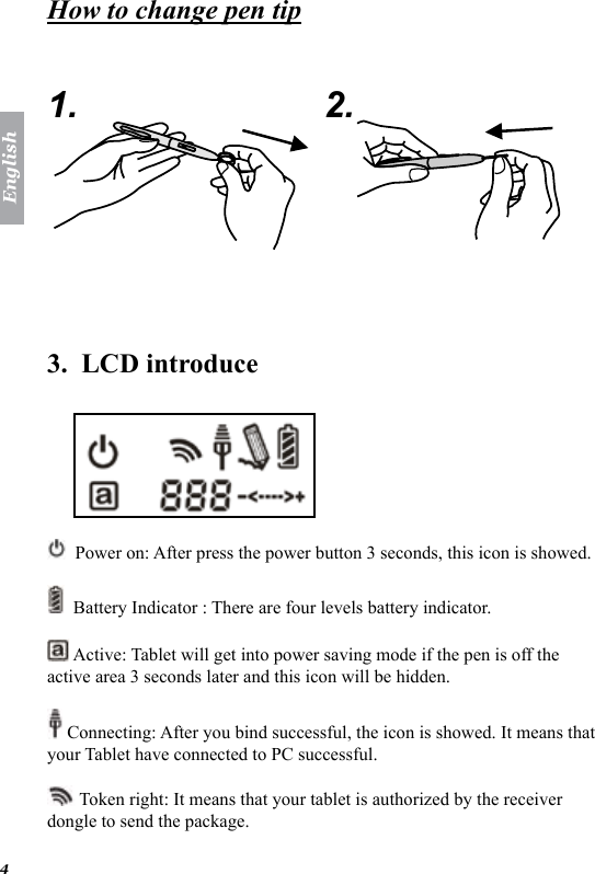 English4How to change pen tip   1. 2.  3.  LCD introduce    Power on: After press the power button 3 seconds, this icon is showed.   Battery Indicator : There are four levels battery indicator.    Active: Tablet will get into power saving mode if the pen is off the active area 3 seconds later and this icon will be hidden.  Connecting: After you bind successful, the icon is showed. It means that your Tablet have connected to PC successful.  Token right: It means that your tablet is authorized by the receiver dongle to send the package.  