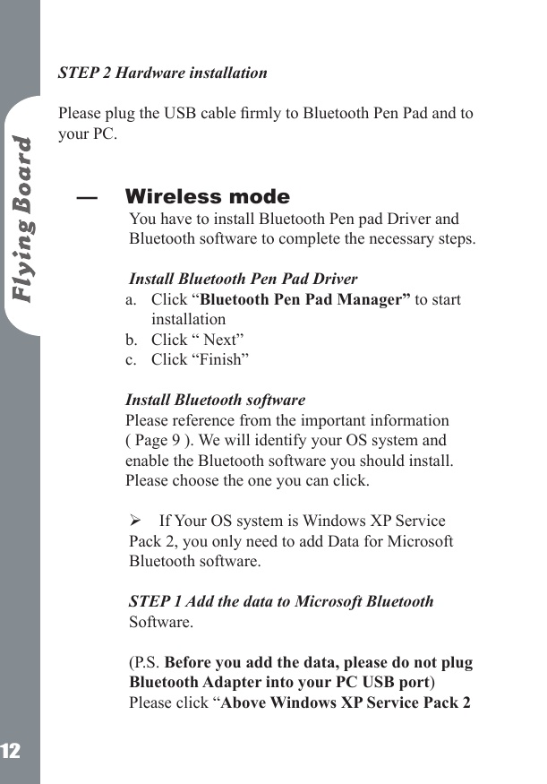 12STEP 2 Hardware installation  Please plug the USB cable rmly to Bluetooth Pen Pad and to your PC. Wireless modeYou have to install Bluetooth Pen pad Driver and Bluetooth software to complete the necessary steps.   Install Bluetooth Pen Pad DriverClick &ldquo;Bluetooth Pen Pad Manager&rdquo; to start installation Click &ldquo; Next&rdquo; Click &ldquo;Finish&rdquo; Install Bluetooth software  Please reference from the important information ( Page 9 ). We will identify your OS system and enable the Bluetooth software you should install. Please choose the one you can click.   If Your OS system is Windows XP Service Pack 2, you only need to add Data for Microsoft Bluetooth software. STEP 1 Add the data to Microsoft Bluetooth Software.   (P.S. Before you add the data, please do not plug Bluetooth Adapter into your PC USB port) Please click &ldquo;Above Windows XP Service Pack 2 &mdash;a.b.c.