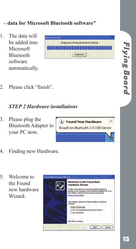13&ndash; data for Microsoft Bluetooth software&rdquo; The data will be added into Microsoft Bluetooth software automatically.     Please click &ldquo;nish&rdquo;.   STEP 2 Hardware installations Please plug the Bluetooth Adapter to your PC now.  Finding new Hardware.    Welcome to the Found new hardware Wizard.      1.2.3.4.5.