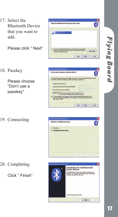 17Select the Bluetooth Device that you want to add.   Please click &ldquo; Next&rdquo;    Passkey   Please choose &ldquo;Don&rsquo;t use a passkey&rdquo;    Connecting       Completing   Click &ldquo; Finish&rdquo;    17.18.19.20.