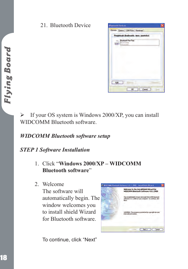 18Bluetooth Device  If your OS system is Windows 2000/XP, you can install WIDCOMM Bluetooth software.  WIDCOMM Bluetooth software setup STEP 1 Software Installation  Click &ldquo;Windows 2000/XP &ndash; WIDCOMM Bluetooth software&rdquo;  Welcome  The software will automatically begin. The window welcomes you to install shield Wizard for Bluetooth software.   To continue, click &ldquo;Next&rdquo; 21.1.2.