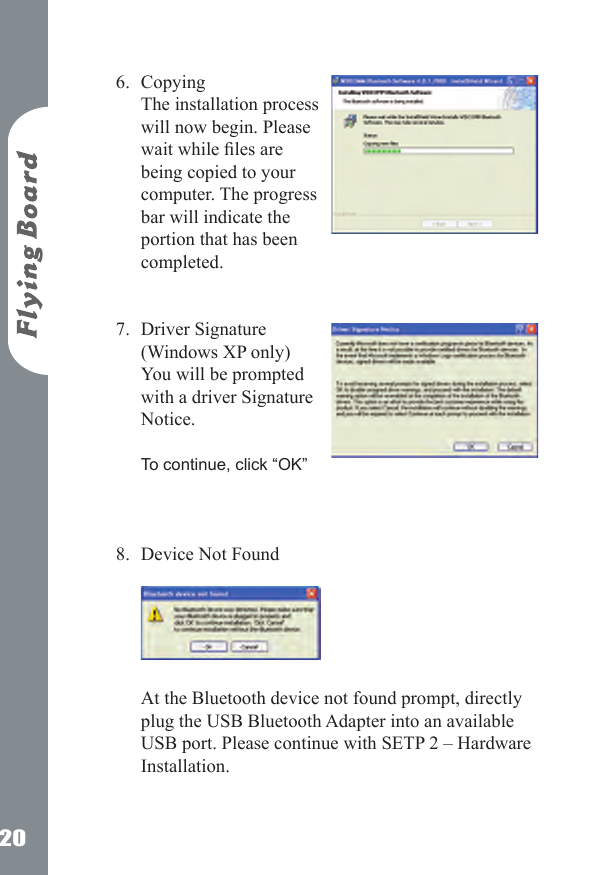 20Copying The installation process will now begin. Please wait while les are being copied to your computer. The progress bar will indicate the portion that has been completed.  Driver Signature (Windows XP only) You will be prompted with a driver Signature Notice.   To continue, click &ldquo;OK&rdquo;   Device Not Found    At the Bluetooth device not found prompt, directly plug the USB Bluetooth Adapter into an available USB port. Please continue with SETP 2 &ndash; Hardware Installation.   6.7.8.