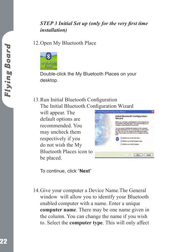 22STEP 3 Initial Set up (only for the very rst time installation) Open My Bluetooth Place   Double-click the My Bluetooth Places on your desktop.   Run Initial Bluetooth Conguration The Initial Bluetooth Conguration Wizard will appear. The default options are recommended. You may uncheck them respectively if you do not wish the My Bluetooth Places icon to be placed.   To continue, click &ldquo;Next&rdquo;  Give your computer a Device Name.The General window  will allow you to identify your Bluetooth enabled computer with a name. Enter a unique computer name. There may be one name given in the column. You can change the name if you wish to. Select the computer type. This will only affect 12.13.14.
