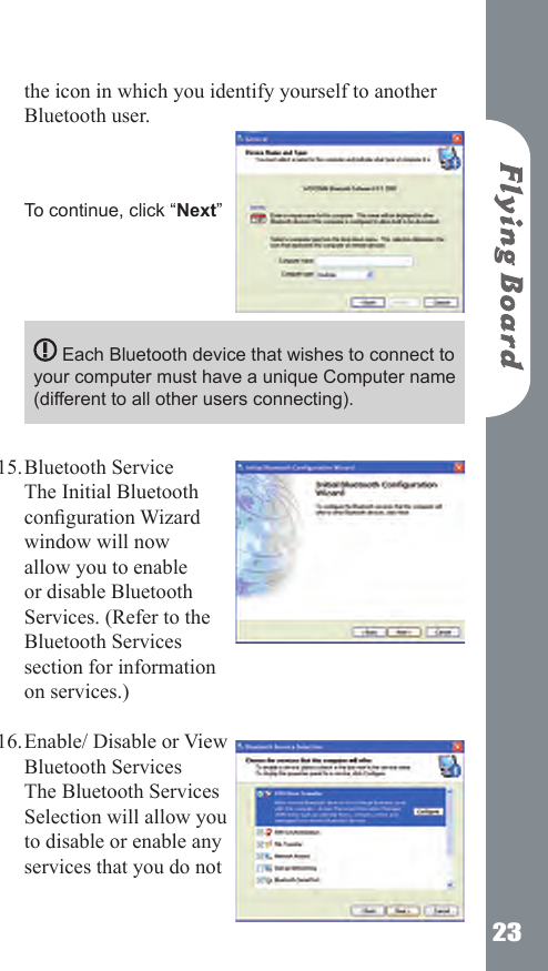 23the icon in which you identify yourself to another Bluetooth user.     To continue, click &ldquo;Next&rdquo;       Each Bluetooth device that wishes to connect to your computer must have a unique Computer name (different to all other users connecting).   Bluetooth Service  The Initial Bluetooth conguration Wizard window will now allow you to enable or disable Bluetooth Services. (Refer to the Bluetooth Services section for information on services.) Enable/ Disable or View Bluetooth Services The Bluetooth Services Selection will allow you to disable or enable any services that you do not 15.16.