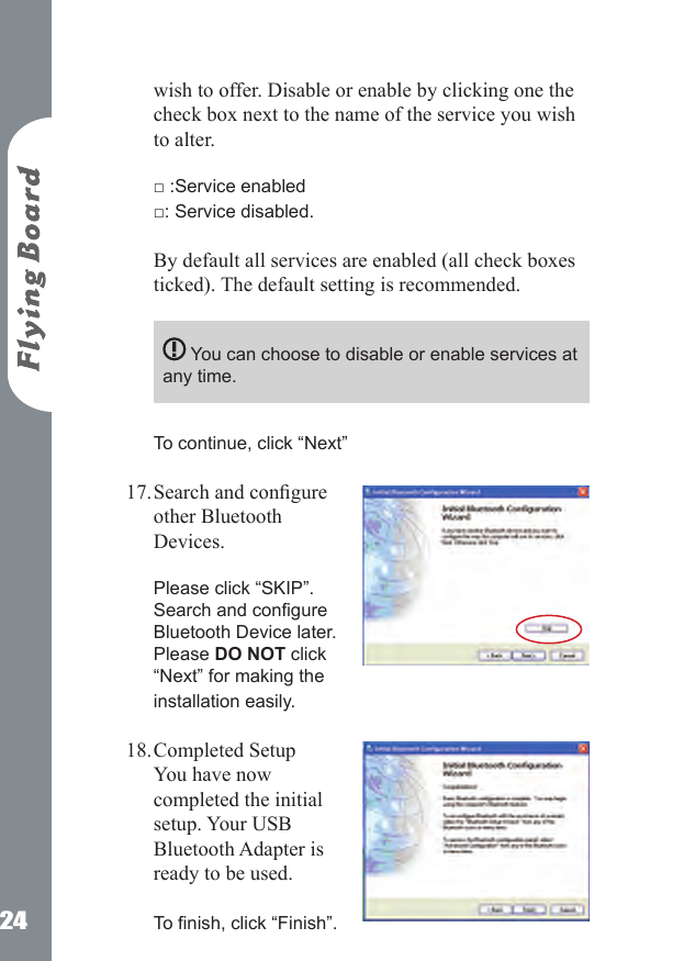 24wish to offer. Disable or enable by clicking one the check box next to the name of the service you wish to alter.   □ :Service enabled  □: Service disabled.  By default all services are enabled (all check boxes ticked). The default setting is recommended.   You can choose to disable or enable services at any time.  To continue, click &ldquo;Next&rdquo;  Search and congure other Bluetooth Devices.  Please click &ldquo;SKIP&rdquo;. Search and congure Bluetooth Device later. Please DO NOT click &ldquo;Next&rdquo; for making the installation easily. Completed Setup You have now completed the initial setup. Your USB Bluetooth Adapter is ready to be used.    To nish, click &ldquo;Finish&rdquo;. 17.18.