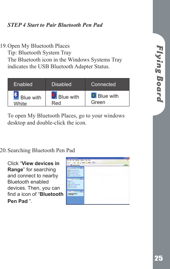 25STEP 4 Start to Pair Bluetooth Pen Pad   Open My Bluetooth Places Tip: Bluetooth System Tray The Bluetooth icon in the Windows Systems Tray indicates the USB Bluetooth Adapter Status.   Enabled  Disabled  Connected Blue with White Blue with Red Blue with Green To open My Bluetooth Places, go to your windows desktop and double-click the icon.    Searching Bluetooth Pen Pad  Click &ldquo;View devices in Range&rdquo; for searching and connect to nearby Bluetooth enabled devices. Then, you can nd a icon of &ldquo;Bluetooth Pen Pad &rdquo;.       19.20.