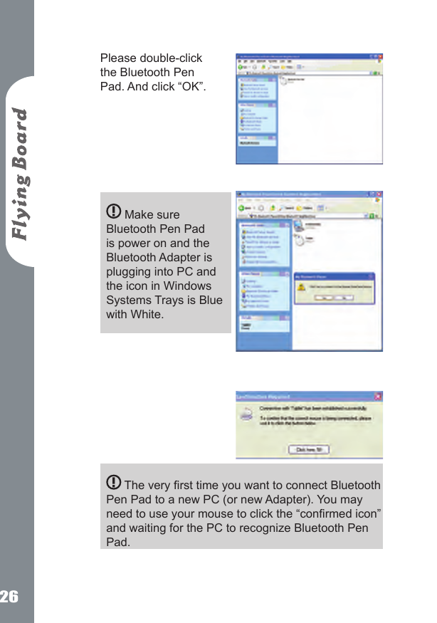 26Please double-click the Bluetooth Pen Pad. And click &ldquo;OK&rdquo;.         Make sure Bluetooth Pen Pad is power on and the Bluetooth Adapter is plugging into PC and the icon in Windows Systems Trays is Blue with White.            The very rst time you want to connect Bluetooth Pen Pad to a new PC (or new Adapter). You may need to use your mouse to click the &ldquo;conrmed icon&rdquo; and waiting for the PC to recognize Bluetooth Pen Pad.    