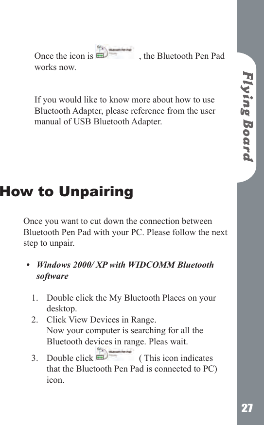 27 Once the icon is    , the Bluetooth Pen Pad works now.    If you would like to know more about how to use Bluetooth Adapter, please reference from the user manual of USB Bluetooth Adapter. How to Unpairing Once you want to cut down the connection between Bluetooth Pen Pad with your PC. Please follow the next step to unpair.Windows 2000/ XP with WIDCOMM Bluetooth software Double click the My Bluetooth Places on your desktop.Click View Devices in Range.  Now your computer is searching for all the Bluetooth devices in range. Pleas wait.Double click    ( This icon indicates that the Bluetooth Pen Pad is connected to PC) icon.  &bull;1.2.3.