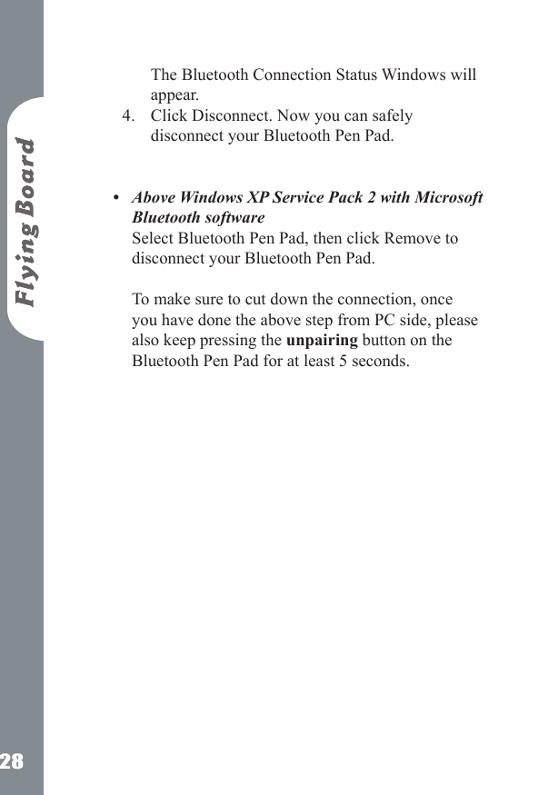 28The Bluetooth Connection Status Windows will appear.Click Disconnect. Now you can safely disconnect your Bluetooth Pen Pad.  Above Windows XP Service Pack 2 with Microsoft Bluetooth software Select Bluetooth Pen Pad, then click Remove to disconnect your Bluetooth Pen Pad.   To make sure to cut down the connection, once you have done the above step from PC side, please also keep pressing the unpairing button on the Bluetooth Pen Pad for at least 5 seconds. 4.&bull;