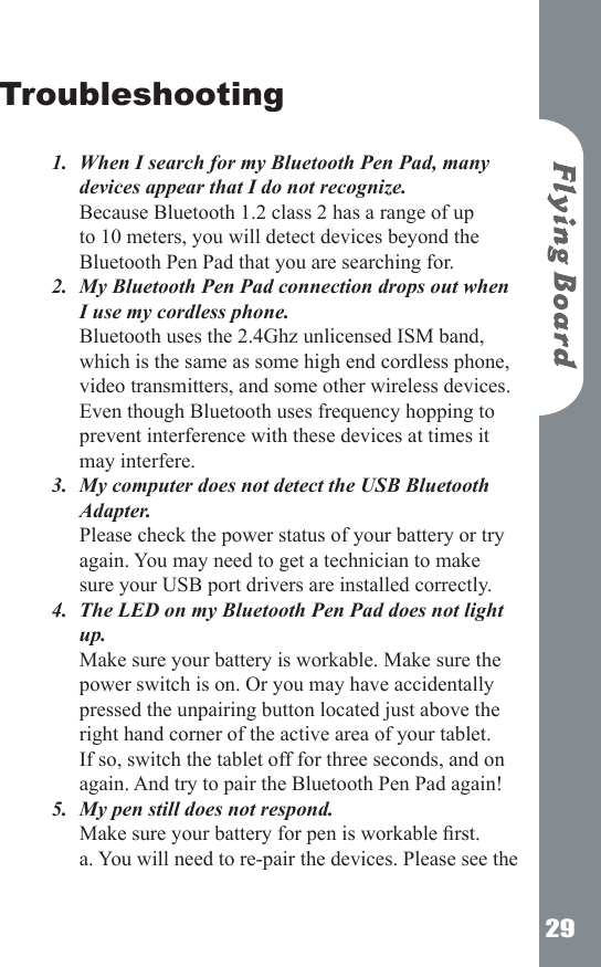 29Troubleshooting When I search for my Bluetooth Pen Pad, many devices appear that I do not recognize. Because Bluetooth 1.2 class 2 has a range of up to 10 meters, you will detect devices beyond the Bluetooth Pen Pad that you are searching for.My Bluetooth Pen Pad connection drops out when I use my cordless phone.  Bluetooth uses the 2.4Ghz unlicensed ISM band, which is the same as some high end cordless phone, video transmitters, and some other wireless devices. Even though Bluetooth uses frequency hopping to prevent interference with these devices at times it may interfere. My computer does not detect the USB Bluetooth Adapter.  Please check the power status of your battery or try again. You may need to get a technician to make sure your USB port drivers are installed correctly. The LED on my Bluetooth Pen Pad does not light up. Make sure your battery is workable. Make sure the power switch is on. Or you may have accidentally pressed the unpairing button located just above the right hand corner of the active area of your tablet. If so, switch the tablet off for three seconds, and on again. And try to pair the Bluetooth Pen Pad again! My pen still does not respond.  Make sure your battery for pen is workable rst. a. You will need to re-pair the devices. Please see the 1.2.3.4.5.