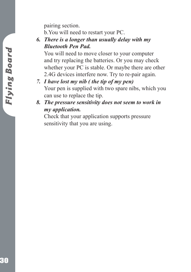 30pairing section. b.You will need to restart your PC.There is a longer than usually delay with my Bluetooth Pen Pad. You will need to move closer to your computer and try replacing the batteries. Or you may check whether your PC is stable. Or maybe there are other 2.4G devices interfere now. Try to re-pair again.I have lost my nib ( the tip of my pen) Your pen is supplied with two spare nibs, which you can use to replace the tip. The pressure sensitivity does not seem to work in my application. Check that your application supports pressure sensitivity that you are using.6.7.8.
