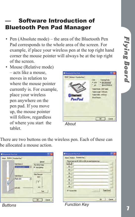 7Software Introduction of Bluetooth Pen Pad Manager Pen (Absolute mode) &ndash; the area of the Bluetooth Pen Pad corresponds to the whole area of the screen. For example, if place your wireless pen at the top right hand corner the mouse pointer will always be at the top right of the screen.Mouse (Relative mode) &ndash; acts like a mouse, moves in relation to where the mouse pointer currently is. For example, place your wireless pen anywhere on the pen pad. If you move up, the mouse pointer will follow, regardless of where you start  the tablet. There are two buttons on the wireless pen. Each of these can be allocated a mouse action.&mdash;&bull;&bull;AboutButtons  Function Key