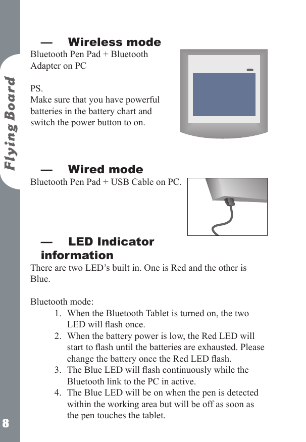8Wireless modeBluetooth Pen Pad + Bluetooth Adapter on PC   PS.  Make sure that you have powerful batteries in the battery chart and switch the power button to on.    Wired modeBluetooth Pen Pad + USB Cable on PC. LED Indicator informationThere are two LED&rsquo;s built in. One is Red and the other is Blue. Bluetooth mode: When the Bluetooth Tablet is turned on, the two LED will ash once.When the battery power is low, the Red LED will start to ash until the batteries are exhausted. Please change the battery once the Red LED ash. The Blue LED will ash continuously while the Bluetooth link to the PC in active.The Blue LED will be on when the pen is detected within the working area but will be off as soon as the pen touches the tablet. &mdash;&mdash;&mdash;1.2.3.4.