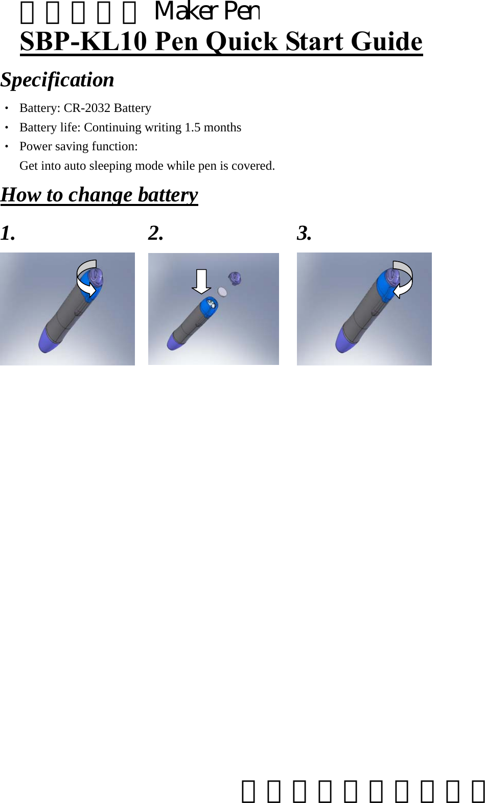 SBP-KL10 Pen Quick Start Guide Specification ‧  Battery: CR-2032 Battery ‧  Battery life: Continuing writing 1.5 months ‧  Power saving function:   Get into auto sleeping mode while pen is covered.     How to change battery 1. 2. 3.                       電子白板筆 Maker Pen     太瀚科技股份有限公司