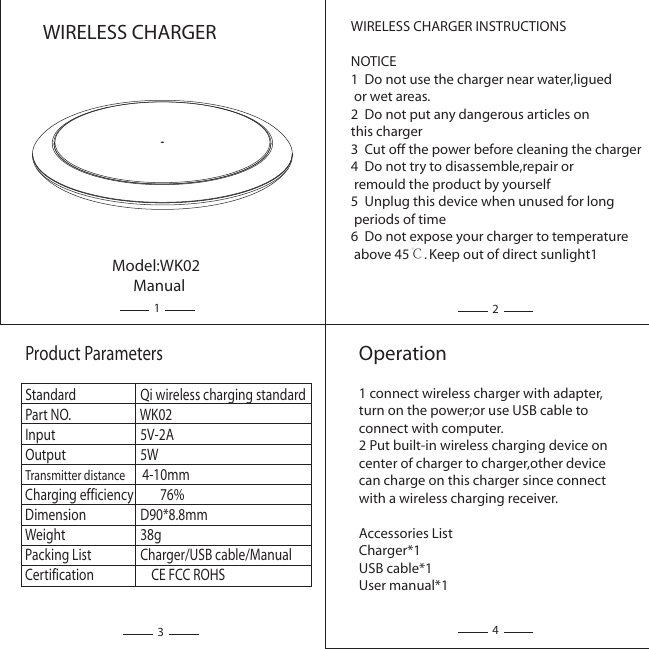 WIRELESS CHARGER INSTRUCTIONSNOTICE1  Do not use the charger near water,ligued or wet areas.2  Do not put any dangerous articles on this charger3  Cut off the power before cleaning the charger4  Do not try to disassemble,repair or remould the product by yourself5  Unplug this device when unused for long periods of time6  Do not expose your charger to temperature above 45℃. Keep out of direct sunlight1Product ParametersStandard                Qi wireless charging standardPart NO.                WK02Input                5V-2A  Output                5W Transmitter distance      4-10mmCharging efficiency        76%Dimension                D90*8.8mmWeight                38gPacking List                Charger/USB cable/ManualCertification                    CE FCC ROHSOperation1 connect wireless charger with adapter,turn on the power;or use USB cable to connect with computer.2 Put built-in wireless charging device on center of charger to charger,other device can charge on this charger since connect with a wireless charging receiver.Accessories ListCharger*1USB cable*1User manual*1Model:WK02      ManualWIRELESS CHARGER1234